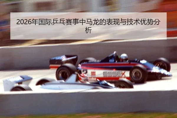 2026年国际乒乓赛事中马龙的表现与技术优势分析