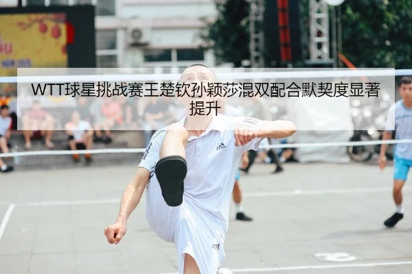 WTT球星挑战赛王楚钦孙颖莎混双配合默契度显著提升