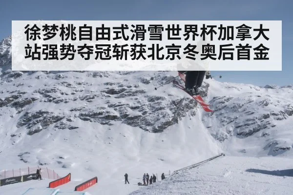 徐梦桃自由式滑雪世界杯加拿大站强势夺冠斩获北京冬奥后首金